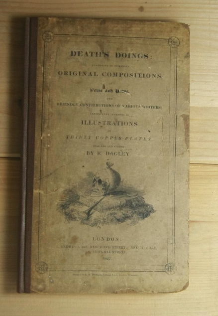 Dagley, R[ichard]  DEATH'S DOINGS: CONSISTING OF NUMEROUS ORIGINAL COMPOSITIONS, IN VERSE AND PROSE, THE FRIENDLY CONTRIBUTIONS OF VARIOUS WRITERS: PRINCIPALLY INTENDED AS ILLUSTRATIONS OF THIRTY COPPER-PLATES, DESIGNED AND ETCHED BY R. DAGLEY . 