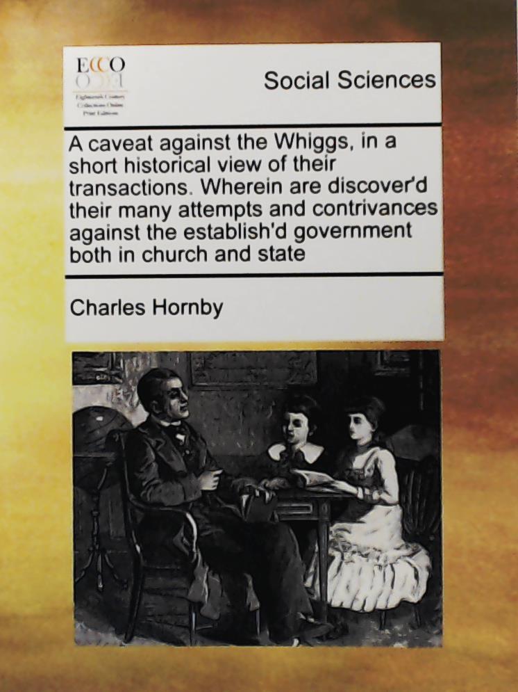 Hornby, Charles  A Caveat Against the Whiggs, in a Short Historical View of Their Transactions. Wherein are discover'd their many attempts and contrivances against the establish'd government both in church and state  
